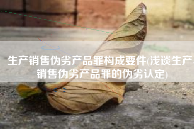 生产销售伪劣产品罪构成要件(浅谈生产、销售伪劣产品罪的伪劣认定)