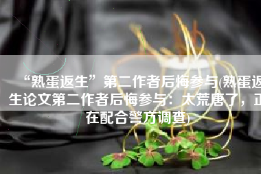 “熟蛋返生”第二作者后悔参与(熟蛋返生论文第二作者后悔参与：太荒唐了，正在配合警方调查)