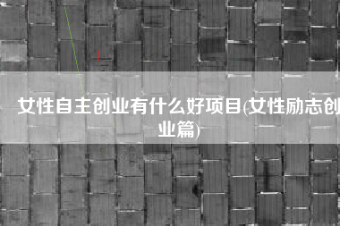 女性自主创业有什么好项目(女性励志创业篇)