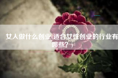 女人做什么创业(适合女性创业的行业有哪些？)