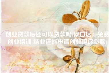 创业贷款后还可以贷款吗(渌口区：免费创业培训 结业还能申请创业担保贷款)