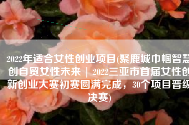 2022年适合女性创业项目(聚鹿城巾帼智慧•创自贸女性未来 | 2022三亚市首届女性创新创业大赛初赛圆满完成，30个项目晋级决赛)