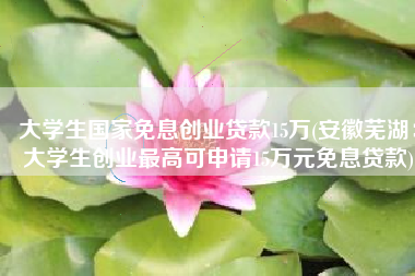 大学生国家免息创业贷款15万(安徽芜湖：大学生创业最高可申请15万元免息贷款)