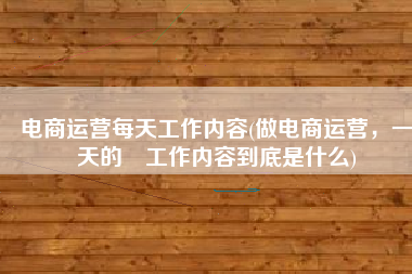 电商运营每天工作内容(做电商运营，一天的​工作内容到底是什么)