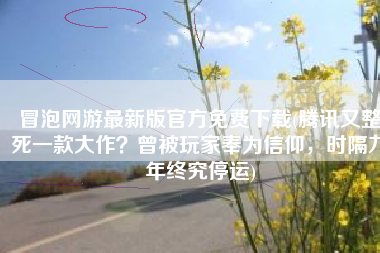 冒泡网游最新版官方免费下载(腾讯又整死一款大作？曾被玩家奉为信仰，时隔九年终究停运)