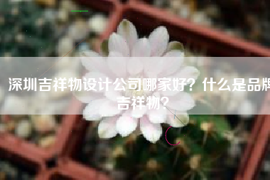 深圳吉祥物设计公司哪家好？什么是品牌吉祥物？