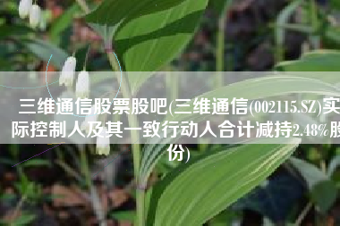 三维通信股票股吧(三维通信(002115.SZ)实际控制人及其一致行动人合计减持2.48%股份)
