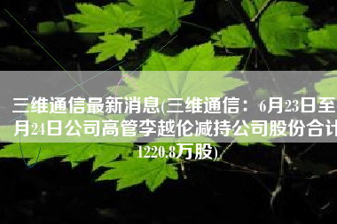 三维通信最新消息(三维通信：6月23日至6月24日公司高管李越伦减持公司股份合计1220.8万股)