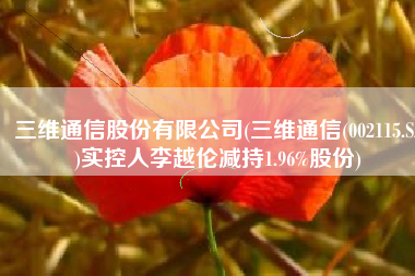 三维通信股份有限公司(三维通信(002115.SZ)实控人李越伦减持1.96%股份)