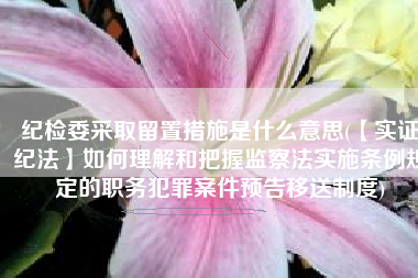 纪检委采取留置措施是什么意思(【实证纪法】如何理解和把握监察法实施条例规定的职务犯罪案件预告移送制度)
