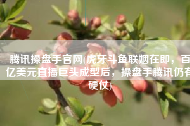 腾讯操盘手官网(虎牙斗鱼联姻在即，百亿美元直播巨头成型后，操盘手腾讯仍有硬仗)