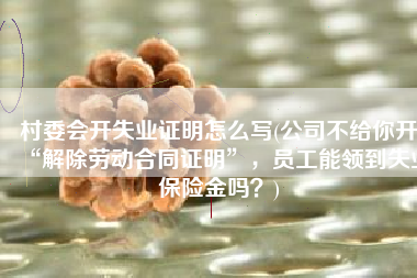 村委会开失业证明怎么写(公司不给你开“解除劳动合同证明”，员工能领到失业保险金吗？)