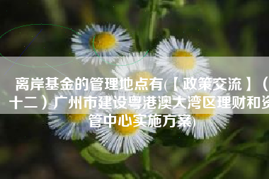 离岸基金的管理地点有(【政策交流】（十二）广州市建设粤港澳大湾区理财和资管中心实施方案)
