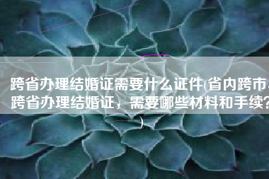 跨省办理结婚证需要什么证件(省内跨市、跨省办理结婚证，需要哪些材料和手续？)