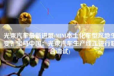光束汽车最新进展(MINI本土化车型产地生变？宝马中国：光束汽车生产线正进行联合调试)