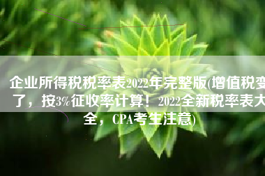 企业所得税税率表2022年完整版(增值税变了，按3%征收率计算！2022全新税率表大全，CPA考生注意)