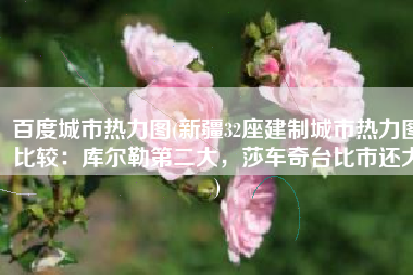 百度城市热力图(新疆32座建制城市热力图比较：库尔勒第二大，莎车奇台比市还大)