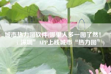 城市热力图软件(哪里人多一图了然！ “ｉ深圳”APP上线城市“热力图”)