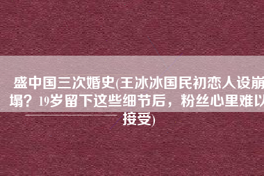 盛中国三次婚史(王冰冰国民初恋人设崩塌？19岁留下这些细节后，粉丝心里难以接受)