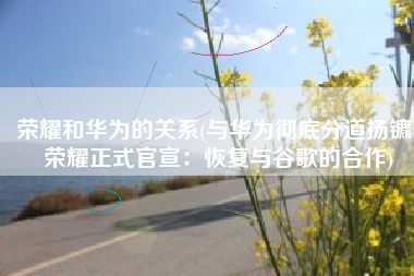 荣耀和华为的关系(与华为彻底分道扬镳！荣耀正式官宣：恢复与谷歌的合作)