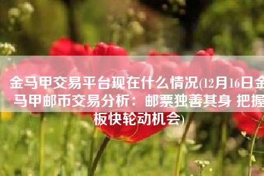 金马甲交易平台现在什么情况(12月16日金马甲邮币交易分析：邮票独善其身 把握板快轮动机会)