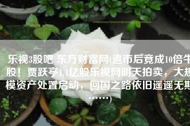 乐视3股吧 东方财富网(退市后竟成10倍牛股！贾跃亭1.4亿股乐视网明天拍卖，大规模资产处置启动，回国之路依旧遥遥无期……)