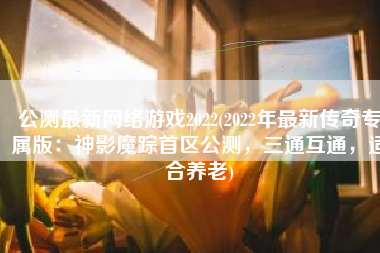公测最新网络游戏2022(2022年最新传奇专属版：神影魔踪首区公测，三通互通，适合养老)