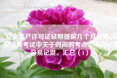 安全生产许可证延期提前几个月办理(注安法规考试中关于时间的考点，不好记也容易记混。汇总（1）)