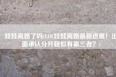 娃娃离婚了吗(LOL娃娃离婚最新进展！出面承认分开疑似有第三者？)