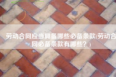 劳动合同应当具备哪些必备条款(劳动合同必备条款有哪些？)