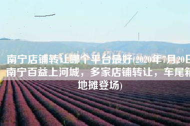 南宁店铺转让哪个平台最好(2020年7月20日南宁百益上河城，多家店铺转让，车尾箱地摊登场)