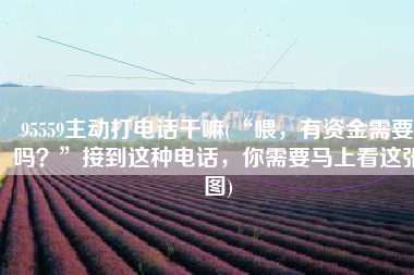 95559主动打电话干嘛(“喂，有资金需要吗？”接到这种电话，你需要马上看这张图)