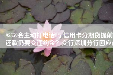 95559会主动打电话吗(信用卡分期贷提前还款仍要交违约金？交行深圳分行回应)
