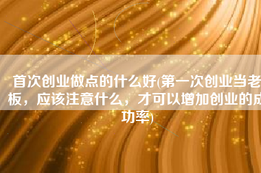 首次创业做点的什么好(第一次创业当老板，应该注意什么，才可以增加创业的成功率)