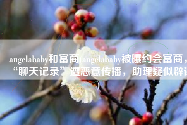 angelababy和富商(angelababy被曝约会富商，“聊天记录”遭恶意传播，助理疑似辟谣)