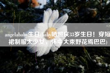 angelababy生日(baby晒照庆33岁生日！穿短裙制服太少女，怀中大束野花焉巴巴)