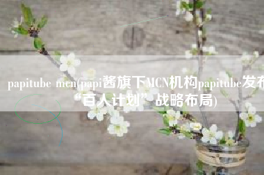 papitube mcn(papi酱旗下MCN机构papitube发布“百人计划”战略布局)