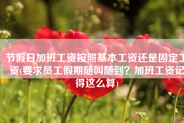 节假日加班工资按照基本工资还是固定工资(要求员工假期随叫随到？加班工资记得这么算)