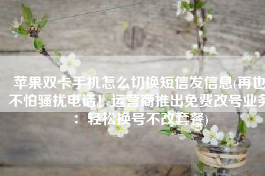 苹果双卡手机怎么切换短信发信息(再也不怕骚扰电话！运营商推出免费改号业务：轻松换号不改套餐)