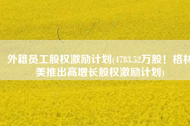 外籍员工股权激励计划(4783.52万股！格林美推出高增长股权激励计划)