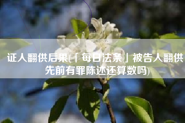 证人翻供后果(「每日法条」被告人翻供，先前有罪陈述还算数吗)