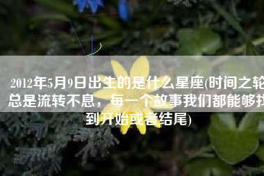 2012年5月9日出生的是什么星座(时间之轮总是流转不息，每一个故事我们都能够找到开始或者结尾)