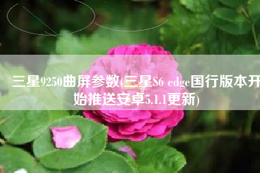 三星9250曲屏参数(三星S6 edge国行版本开始推送安卓5.1.1更新)