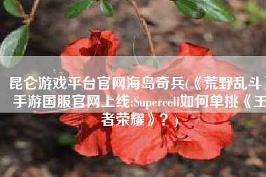 昆仑游戏平台官网海岛奇兵(《荒野乱斗》手游国服官网上线:Supercell如何单挑《王者荣耀》？)
