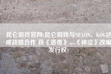 昆仑游戏官网(昆仑游戏与NEXON、KOG达成战略合作 获《洛奇》、《神泣》改编发行权)