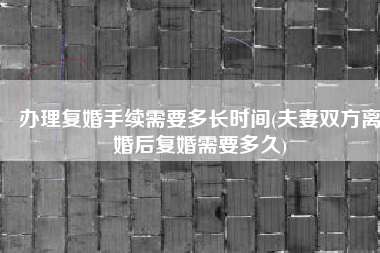 办理复婚手续需要多长时间(夫妻双方离婚后复婚需要多久)