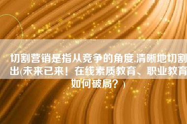 切割营销是指从竞争的角度,清晰地切割出(未来已来！在线素质教育、职业教育如何破局？)