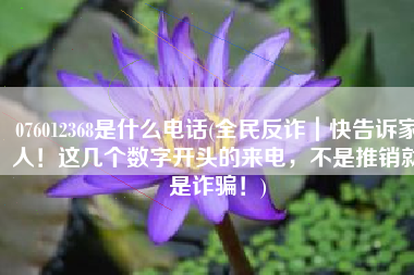 076012368是什么电话(全民反诈｜快告诉家人！这几个数字开头的来电，不是推销就是诈骗！)