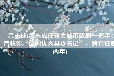 吕志成(吕志成任省会城市政府一把手：曾获评“全国优秀县委书记”，跨省任职两年)