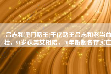 吕志和澳门赌王(千亿赌王吕志和老当益壮，91岁获美女相陪，70年婚姻名存实亡)